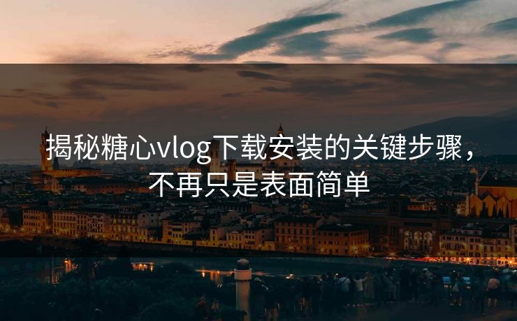 揭秘糖心vlog下载安装的关键步骤，不再只是表面简单