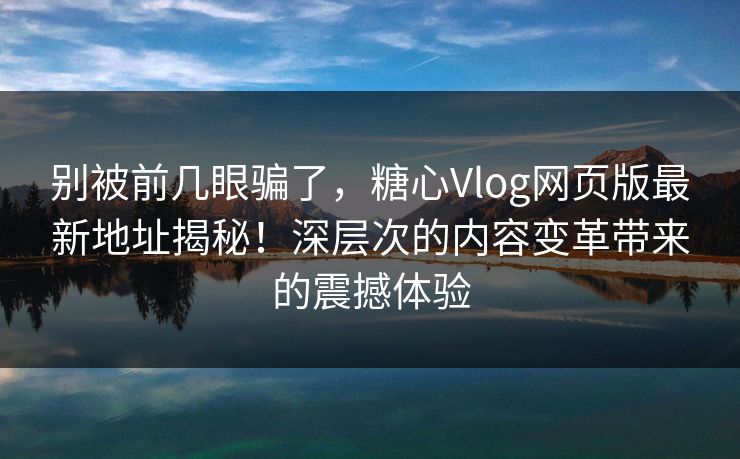 别被前几眼骗了，糖心Vlog网页版最新地址揭秘！深层次的内容变革带来的震撼体验