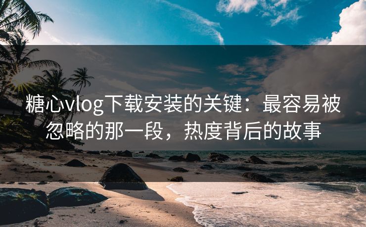糖心vlog下载安装的关键：最容易被忽略的那一段，热度背后的故事