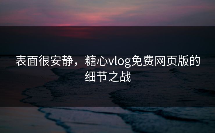 表面很安静,糖心vlog免费网页版的细节之战 表面很安静,糖心vlog免费网页版的细节之战