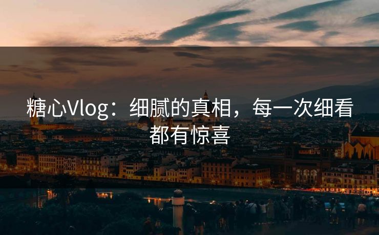 糖心Vlog：细腻的真相，每一次细看都有惊喜