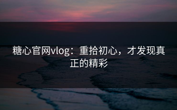 糖心官网vlog:重拾初心,才发现真正的精彩 糖心官网vlog:重拾初心,才发现真正的精彩
