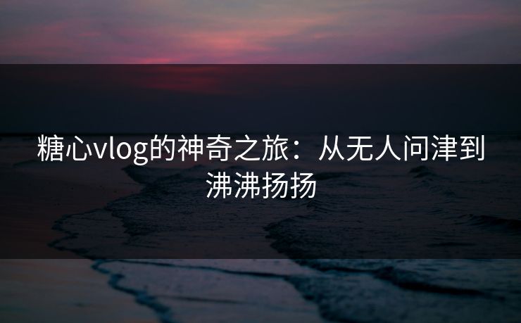 糖心vlog的神奇之旅:从无人问津到沸沸扬扬 糖心vlog的神奇之旅:从无人问津到沸沸扬扬