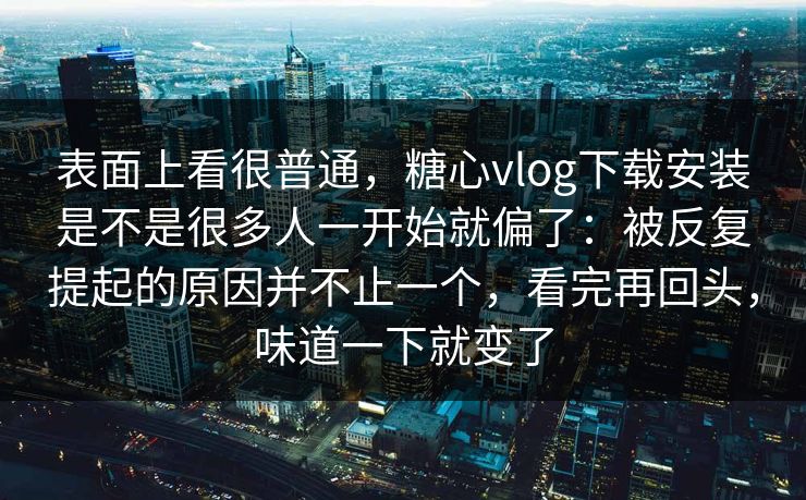 表面上看很普通，糖心vlog下载安装是不是很多人一开始就偏了：被反复提起的原因并不止一个，看完再回头，味道一下就变了