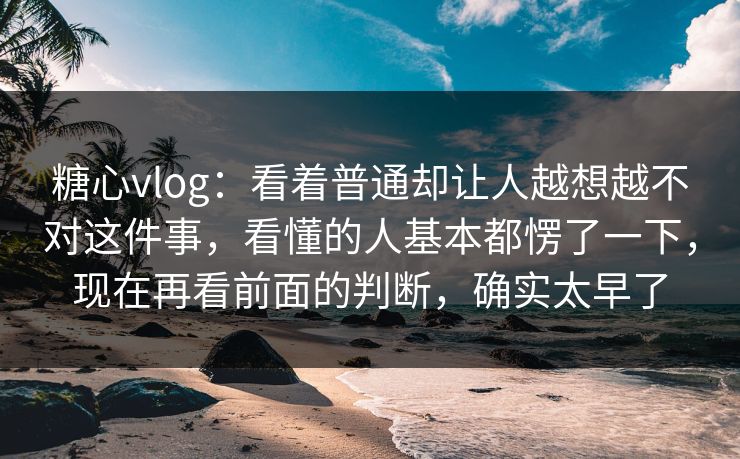 糖心vlog：看着普通却让人越想越不对这件事，看懂的人基本都愣了一下，现在再看前面的判断，确实太早了