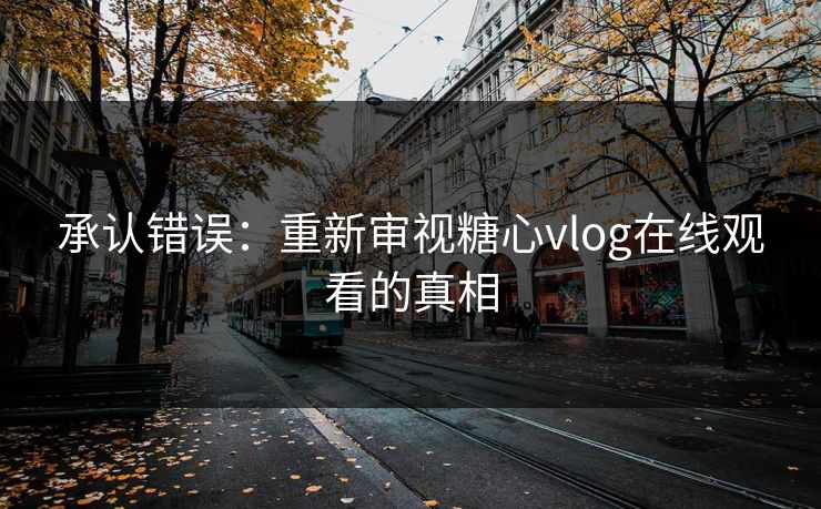 承认错误:重新审视糖心vlog在线观看的真相 承认错误:重新审视糖心vlog在线观看的真相