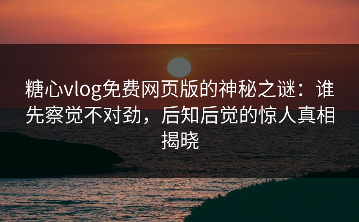 糖心vlog免费网页版的神秘之谜：谁先察觉不对劲，后知后觉的惊人真相揭晓