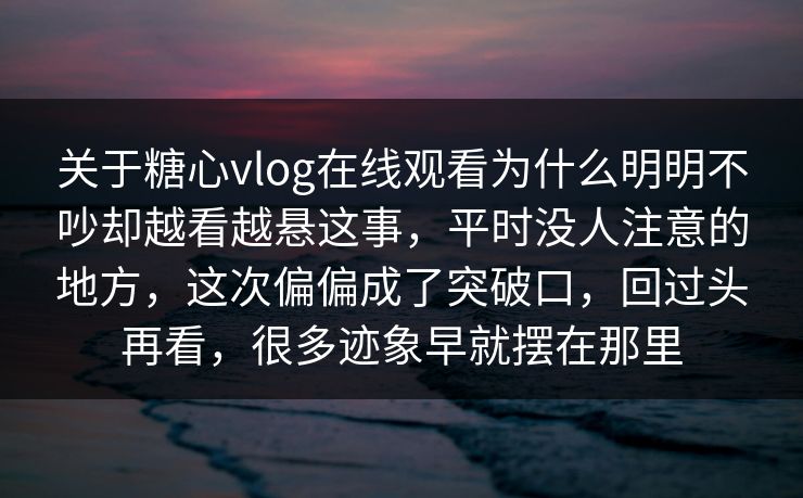关于糖心vlog在线观看为什么明明不吵却越看越悬这事，平时没人注意的地方，这次偏偏成了突破口，回过头再看，很多迹象早就摆在那里