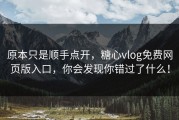 原本只是顺手点开，糖心vlog免费网页版入口，你会发现你错过了什么！