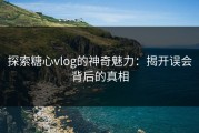 探索糖心vlog的神奇魅力：揭开误会背后的真相