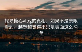 探寻糖心vlog的真相：如果不是亲眼看到，越想越觉得不只是表面这么简单