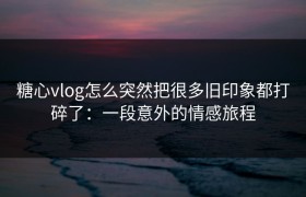 糖心vlog怎么突然把很多旧印象都打碎了：一段意外的情感旅程
