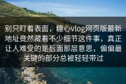 别只盯着表面，糖心vlog网页版最新地址竟然藏着不少细节这件事，真正让人难受的是后面那层意思，偏偏最关键的部分总被轻轻带过