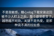 不是我敏感，糖心vlog下载安装这回被不少人盯上之后，整个感觉都变了，越想越不对劲，关键不是热度，是那种说不清的拉扯感