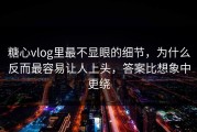 糖心vlog里最不显眼的细节，为什么反而最容易让人上头，答案比想象中更绕