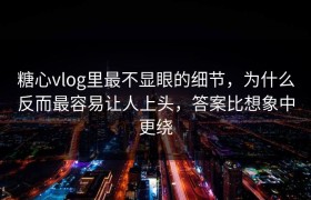 糖心vlog里最不显眼的细节，为什么反而最容易让人上头，答案比想象中更绕
