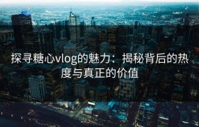 探寻糖心vlog的魅力：揭秘背后的热度与真正的价值