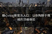 糖心vlog新官方入口：让你陶醉于情绪的顶峰体验