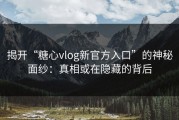 揭开“糖心vlog新官方入口”的神秘面纱：真相或在隐藏的背后