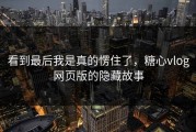 看到最后我是真的愣住了，糖心vlog网页版的隐藏故事