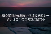 糖心官网vlog揭秘：情绪拉满的那一步，让每个旁观者都深陷其中