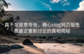 真不是故意夸张，糖心vlog网页版免费最近重新讨论的真相揭秘