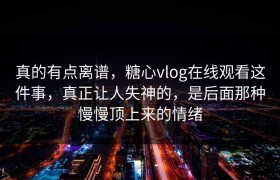 真的有点离谱，糖心vlog在线观看这件事，真正让人失神的，是后面那种慢慢顶上来的情绪
