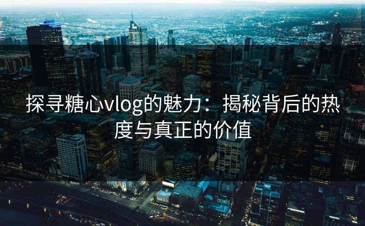 探寻糖心vlog的魅力：揭秘背后的热度与真正的价值
