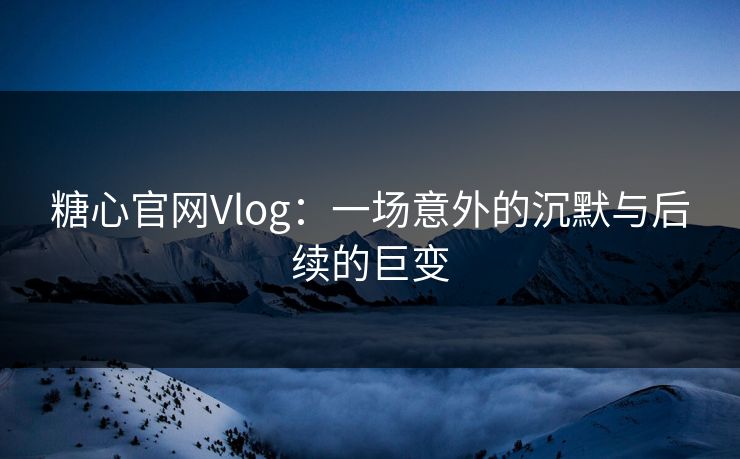 糖心官网Vlog：一场意外的沉默与后续的巨变