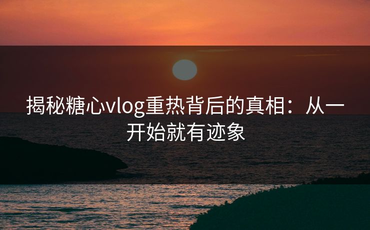 揭秘糖心vlog重热背后的真相：从一开始就有迹象