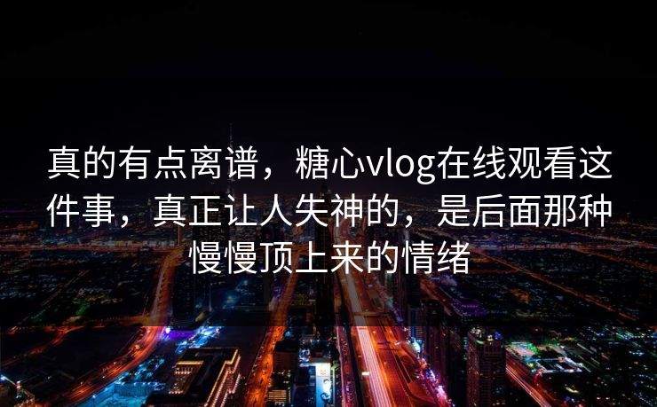 真的有点离谱，糖心vlog在线观看这件事，真正让人失神的，是后面那种慢慢顶上来的情绪
