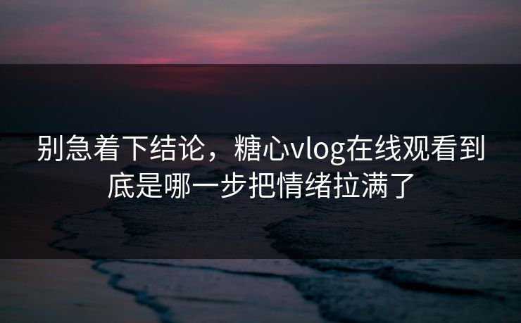别急着下结论，糖心vlog在线观看到底是哪一步把情绪拉满了