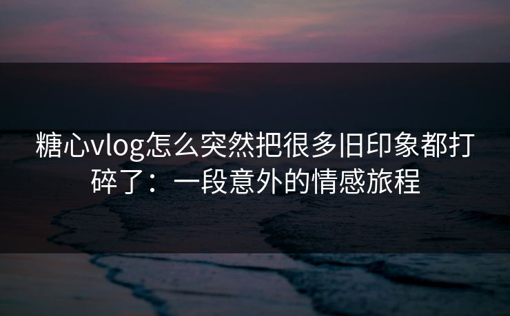糖心vlog怎么突然把很多旧印象都打碎了：一段意外的情感旅程