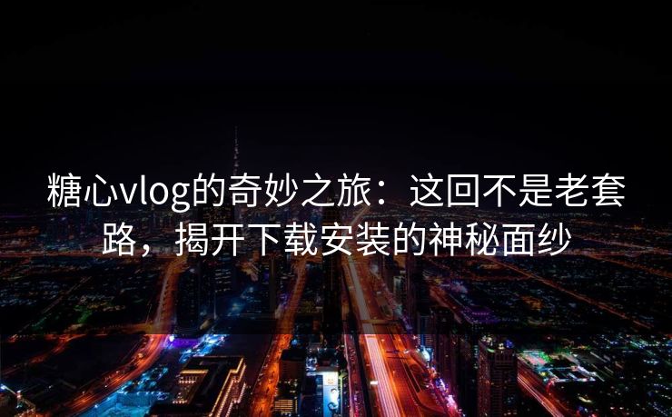糖心vlog的奇妙之旅:这回不是老套路,揭开下载安装的神秘面纱 糖心vlog的奇妙之旅:这回不是老套路,揭开下载安装的神秘面纱