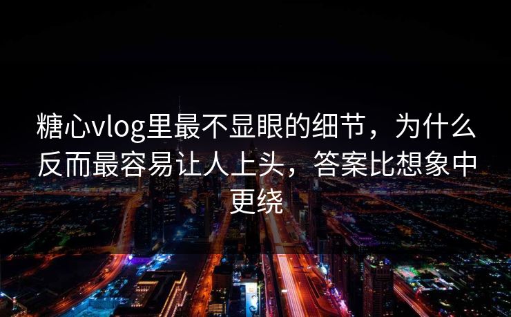 糖心vlog里最不显眼的细节，为什么反而最容易让人上头，答案比想象中更绕