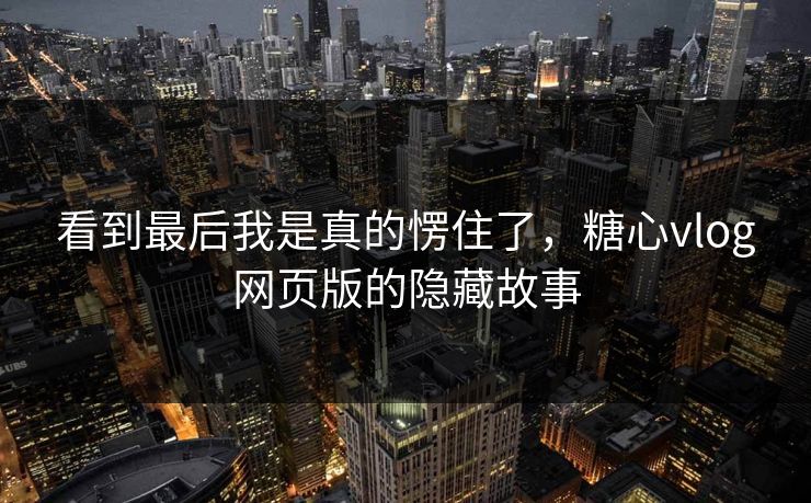 看到最后我是真的愣住了，糖心vlog网页版的隐藏故事