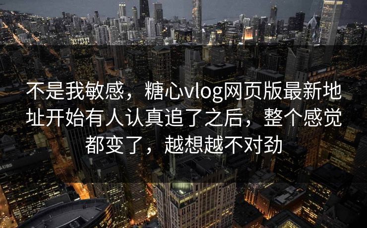 不是我敏感，糖心vlog网页版最新地址开始有人认真追了之后，整个感觉都变了，越想越不对劲