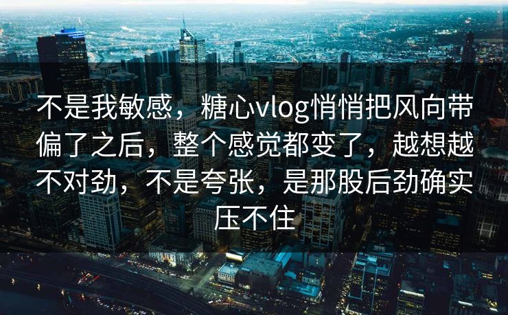 不是我敏感，糖心vlog悄悄把风向带偏了之后，整个感觉都变了，越想越不对劲，不是夸张，是那股后劲确实压不住
