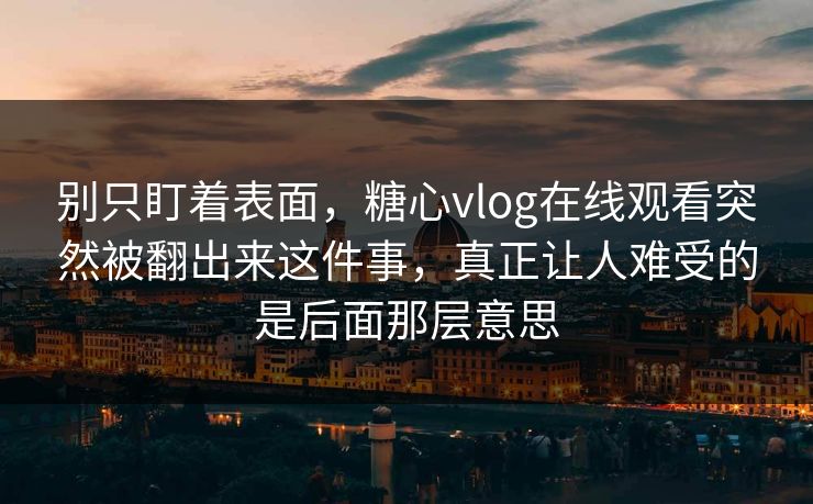 别只盯着表面，糖心vlog在线观看突然被翻出来这件事，真正让人难受的是后面那层意思