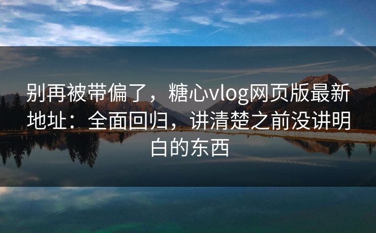 别再被带偏了，糖心vlog网页版最新地址：全面回归，讲清楚之前没讲明白的东西