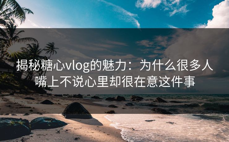 揭秘糖心vlog的魅力：为什么很多人嘴上不说心里却很在意这件事