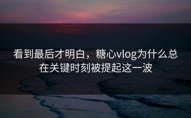 看到最后才明白，糖心vlog为什么总在关键时刻被提起这一波