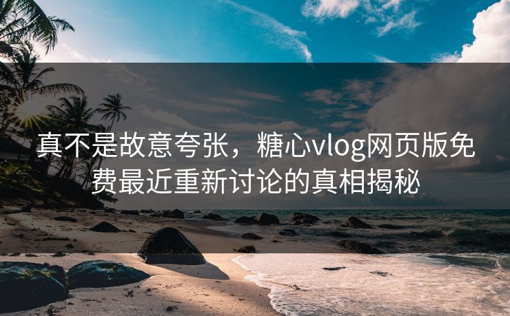 真不是故意夸张，糖心vlog网页版免费最近重新讨论的真相揭秘
