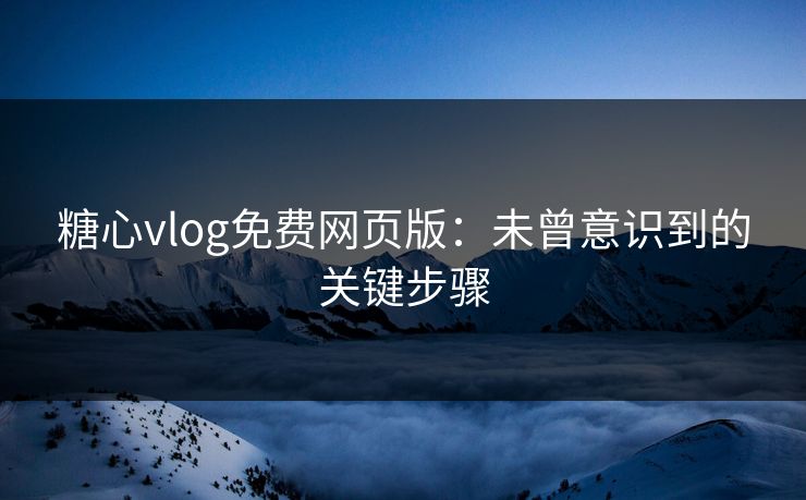糖心vlog免费网页版：未曾意识到的关键步骤