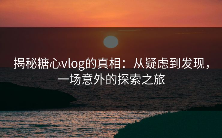 揭秘糖心vlog的真相：从疑虑到发现，一场意外的探索之旅