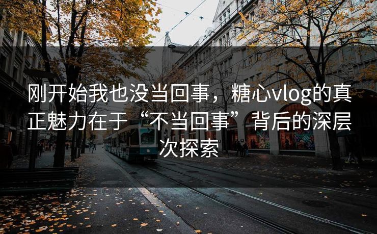 刚开始我也没当回事，糖心vlog的真正魅力在于“不当回事”背后的深层次探索