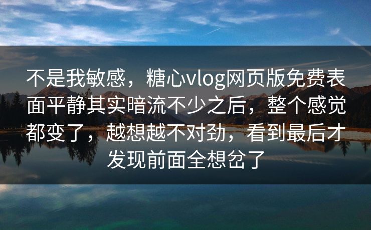 不是我敏感，糖心vlog网页版免费表面平静其实暗流不少之后，整个感觉都变了，越想越不对劲，看到最后才发现前面全想岔了