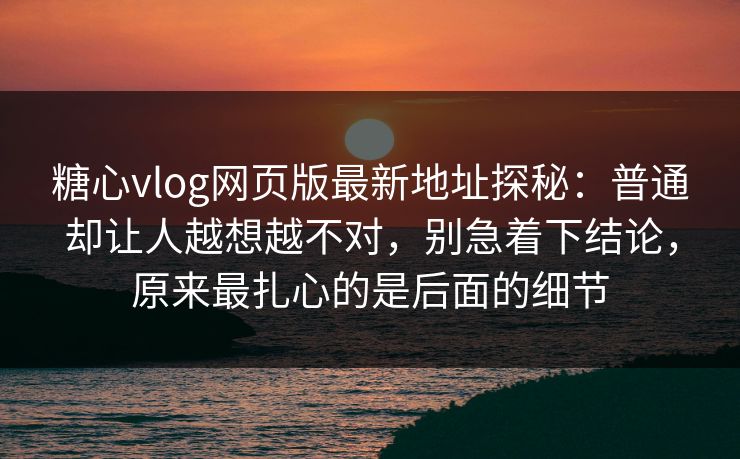 糖心vlog网页版最新地址探秘：普通却让人越想越不对，别急着下结论，原来最扎心的是后面的细节