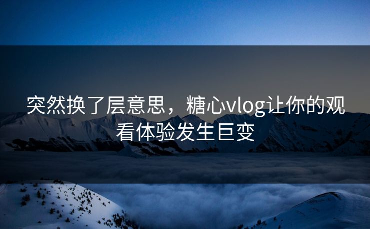 突然换了层意思，糖心vlog让你的观看体验发生巨变