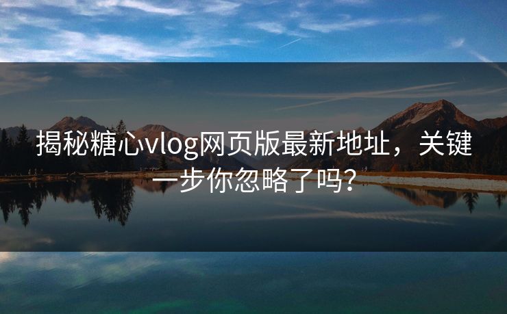 揭秘糖心vlog网页版最新地址,关键一步你忽略了吗? 揭秘糖心vlog网页版最新地址,关键一步你忽略了吗?